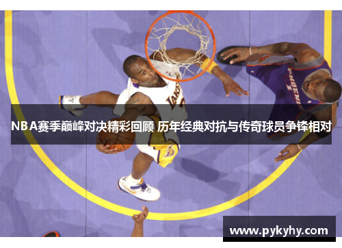 NBA赛季巅峰对决精彩回顾 历年经典对抗与传奇球员争锋相对